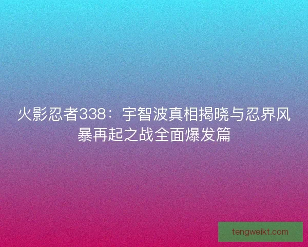 火影忍者338：宇智波真相揭晓与忍界风暴再起之战全面爆发篇