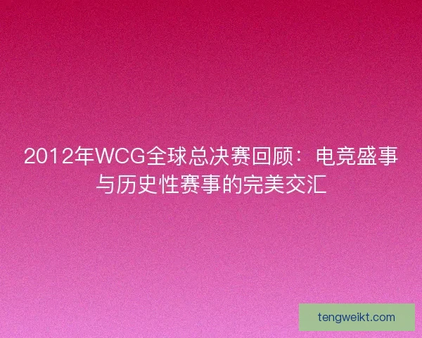 2012年WCG全球总决赛回顾：电竞盛事与历史性赛事的完美交汇