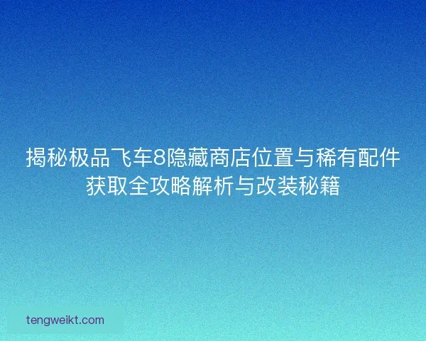 揭秘极品飞车8隐藏商店位置与稀有配件获取全攻略解析与改装秘籍