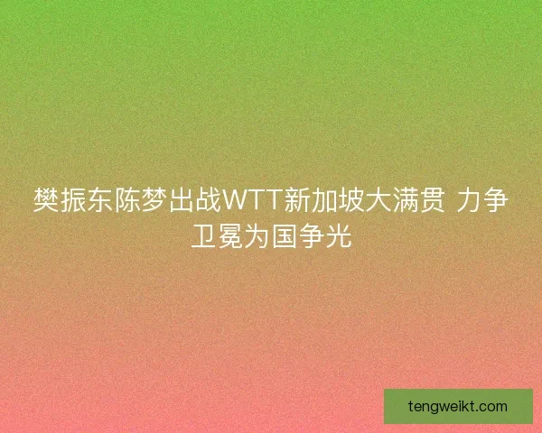 樊振东陈梦出战WTT新加坡大满贯 力争卫冕为国争光