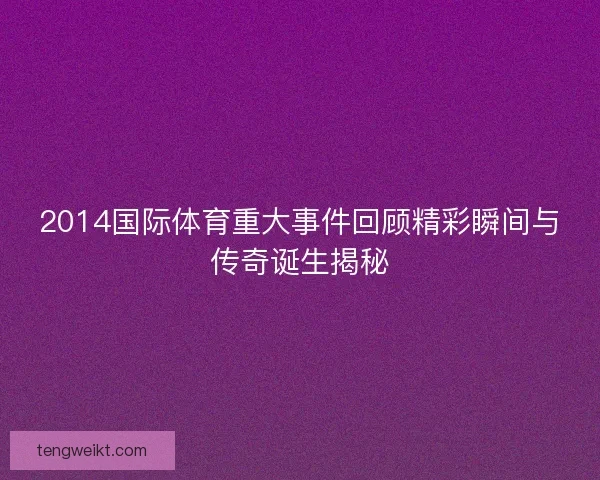 2014国际体育重大事件回顾精彩瞬间与传奇诞生揭秘