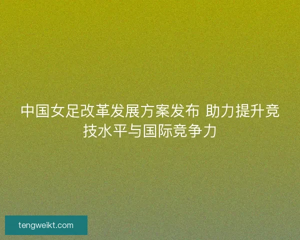 中国女足改革发展方案发布 助力提升竞技水平与国际竞争力