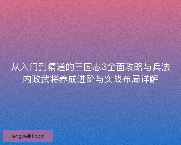 从入门到精通的三国志3全面攻略与兵法内政武将养成进阶与实战布局详解