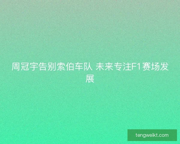 周冠宇告别索伯车队 未来专注F1赛场发展