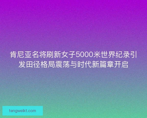 肯尼亚名将刷新女子5000米世界纪录引发田径格局震荡与时代新篇章开启