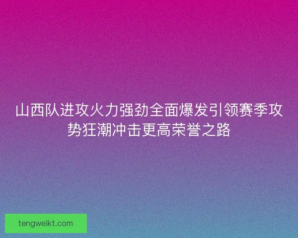 山西队进攻火力强劲全面爆发引领赛季攻势狂潮冲击更高荣誉之路